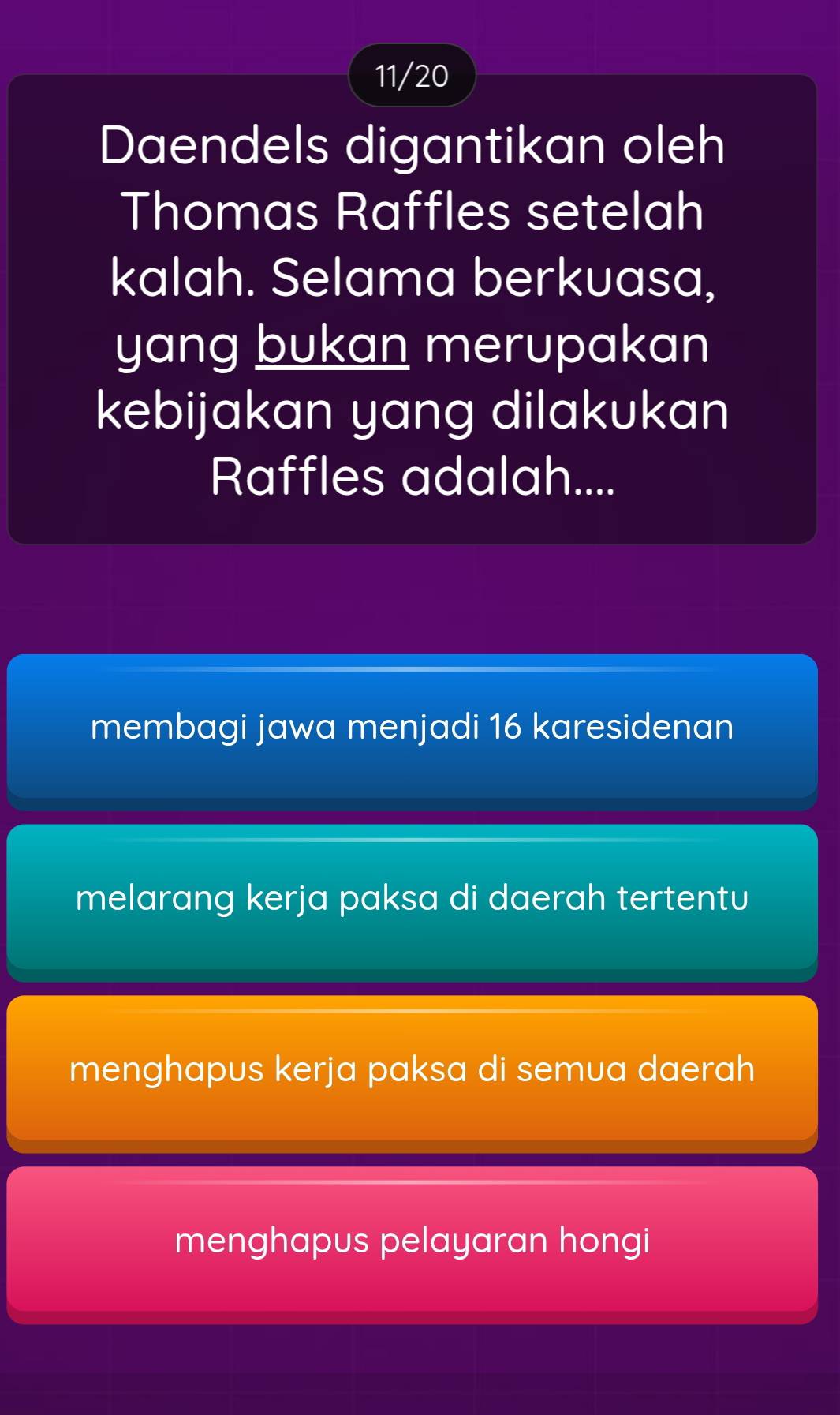 11/20
Daendels digantikan oleh
Thomas Raffles setelah
kalah. Selama berkuasa,
yang bukan merupakan
kebijakan yang dilakukan
Raffles adalah....
membagi jawa menjadi 16 karesidenan
melarang kerja paksa di daerah tertentu
menghapus kerja paksa di semua daerah
menghapus pelayaran hongi