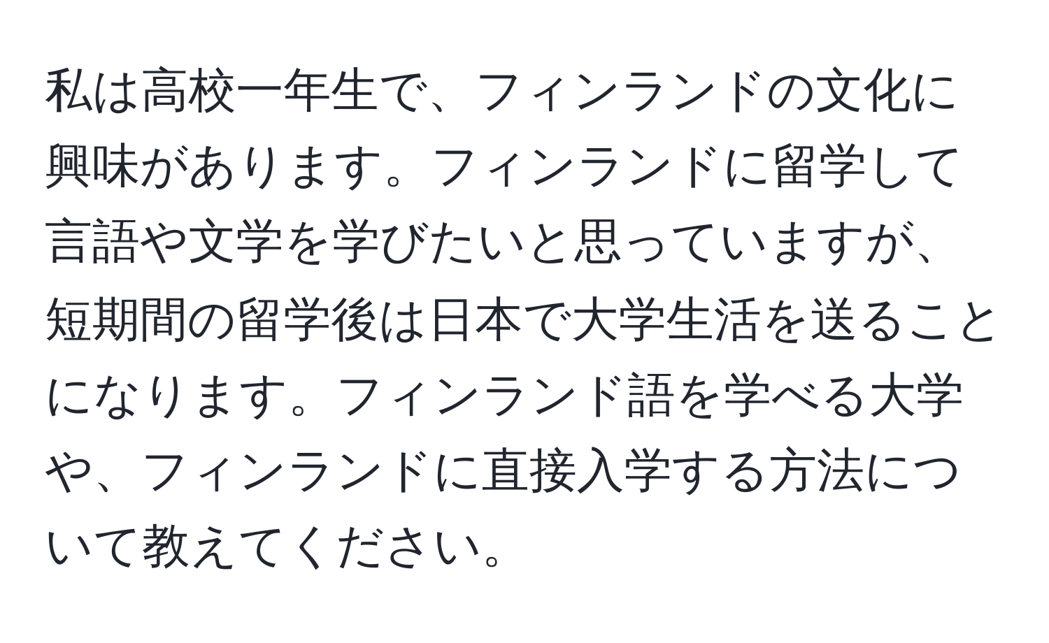 私は高校一年生で、フィンランドの文化に興味があります。フィンランドに留学して言語や文学を学びたいと思っていますが、短期間の留学後は日本で大学生活を送ることになります。フィンランド語を学べる大学や、フィンランドに直接入学する方法について教えてください。