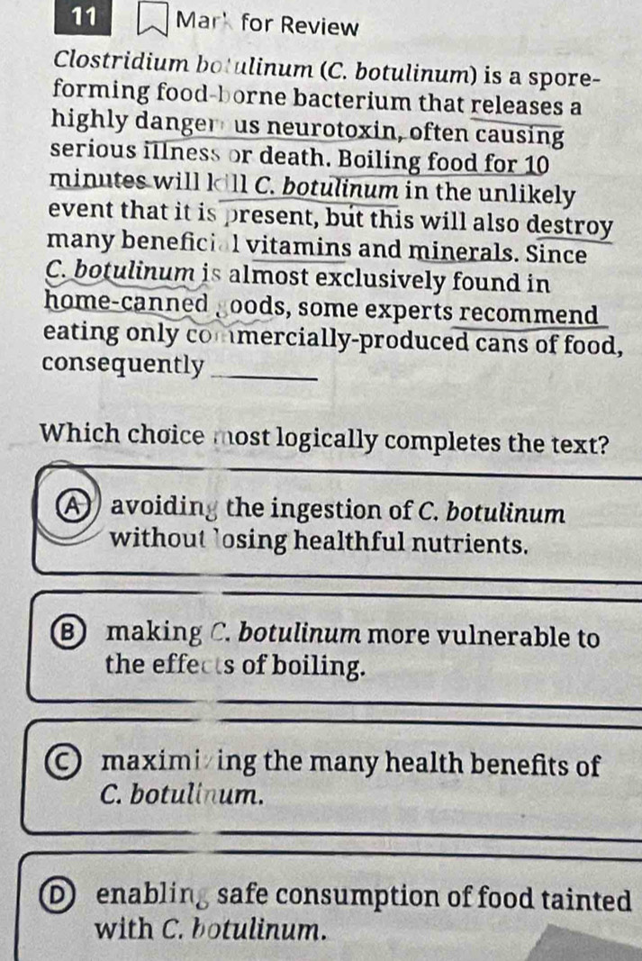 Mar' for Review
Clostridium botulinum (C. botulinum) is a spore-
forming food-borne bacterium that releases a
highly danger us neurotoxin, often causing
serious illness or death. Boiling food for 10
minutes will k
A avoiding the ingestion of C. botulinum
without ’osing healthful nutrients.
B making C. botulinum more vulnerable to
the effects of boiling.
C maximiing the many health benefits of
C. botulinum.
D enabling safe consumption of food tainted
with C. botulinum.