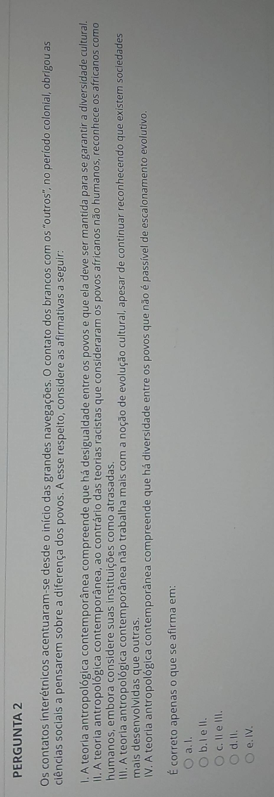 PERGUNTA 2
Os contatos interétnicos acentuaram-se desde o início das grandes navegações. O contato dos brancos com os “outros”, no período colonial, obrigou as
ciências sociais a pensarem sobre a diferença dos povos. A esse respeito, considere as afirmativas a seguir:
l. A teorla antropológica contemporânea compreende que há desigualdade entre os povos e que ela deve ser mantida para se garantir a diversidade cultural.
II. A teoria antropológica contemporânea, ao contrário das teorias racistas que consideraram os povos africanos não humanos, reconhece os africanos como
humanos, embora considere suas instituições como atrasadas.
III. A teoria antropológica contemporânea não trabalha mais com a noção de evolução cultural, apesar de continuar reconhecendo que existem sociedades
mais desenvolvidas que outras.
IV. A teoria antropológica contemporânea compreende que há diversidade entre os povos que não é passível de escalonamento evolutivo.
É correto apenas o que se afirma em:
a.l.
b. I ell.
c. Ⅱ eⅢII.
d.I.
e. IV.