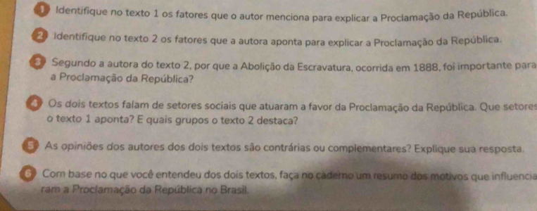 Identifique no texto 1 os fatores que o autor menciona para explicar a Proclamação da República. 
2 Identifique no texto 2 os fatores que a autora aponta para explicar a Proclamação da República. 
2 Segundo a autora do texto 2, por que a Abolição da Escravatura, ocorrida em 1888, foi importante para 
a Proclamação da República? 
O Os dois textos falam de setores sociais que atuaram a favor da Proclamação da República. Que setores 
o texto 1 aponta? E quais grupos o texto 2 destaca? 
50 As opiniões dos autores dos dois textos são contrárias ou complementares? Explique sua resposta. 
G Com base no que você entendeu dos dois textos, faça no cadero um resumo dos motivos que influencia 
ram a Proclamação da República no Brasil.