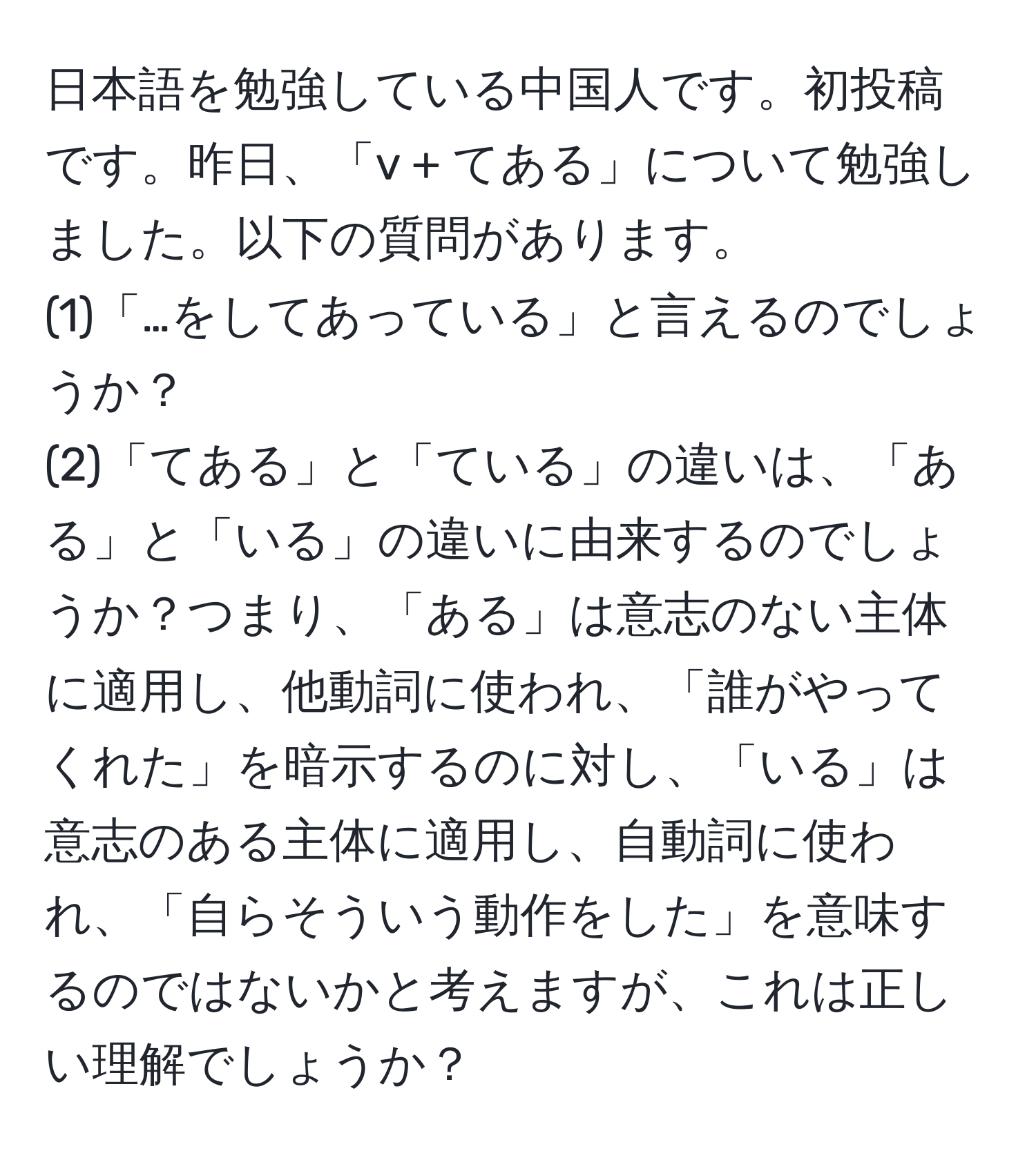 日本語を勉強している中国人です。初投稿です。昨日、「v + てある」について勉強しました。以下の質問があります。  
(1)「…をしてあっている」と言えるのでしょうか？  
(2)「てある」と「ている」の違いは、「ある」と「いる」の違いに由来するのでしょうか？つまり、「ある」は意志のない主体に適用し、他動詞に使われ、「誰がやってくれた」を暗示するのに対し、「いる」は意志のある主体に適用し、自動詞に使われ、「自らそういう動作をした」を意味するのではないかと考えますが、これは正しい理解でしょうか？