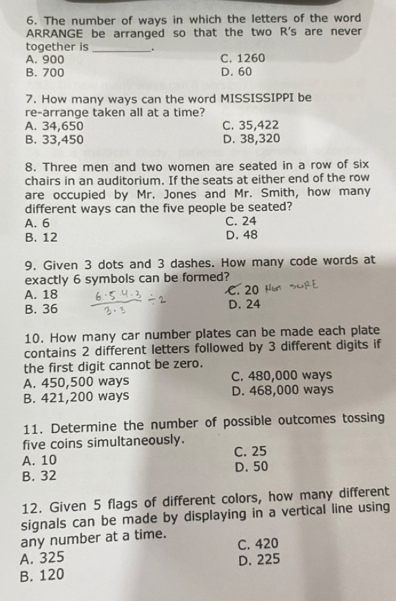 The number of ways in which the letters of the word
ARRANGE be arranged so that the two R's are never
together is _.
A. 900 C. 1260
B. 700 D. 60
7. How many ways can the word MISSISSIPPI be
re-arrange taken all at a time?
A. 34,650 C. 35,422
B. 33,450 D. 38,320
8. Three men and two women are seated in a row of six
chairs in an auditorium. If the seats at either end of the row
are occupied by Mr. Jones and Mr. Smith, how many
different ways can the five people be seated?
A. 6 C. 24
B. 12 D. 48
9. Given 3 dots and 3 dashes. How many code words at
exactly 6 symbols can be formed?
A. 18 C. 20
B. 36 D. 24
10. How many car number plates can be made each plate
contains 2 different letters followed by 3 different digits if
the first digit cannot be zero.
A. 450,500 ways C. 480,000 ways
B. 421,200 ways D. 468,000 ways
11. Determine the number of possible outcomes tossing
five coins simultaneously.
A. 10 C. 25
B. 32 D. 50
12. Given 5 flags of different colors, how many different
signals can be made by displaying in a vertical line using
any number at a time. C. 420
A. 325
B. 120 D. 225