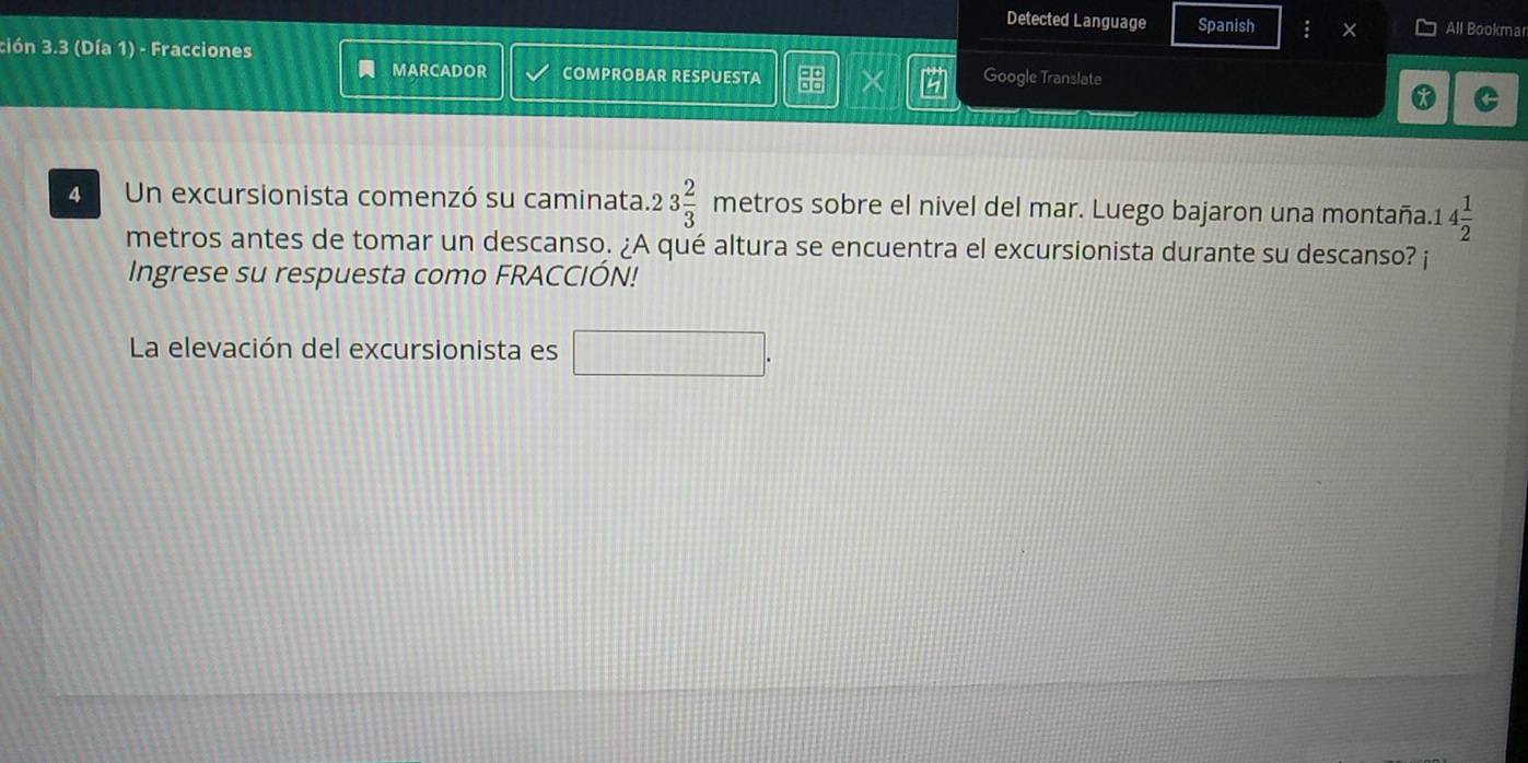 Detected Language Spanish : X All Bookmar 
ción 3.3 (Día 1) - Fracciones 
MARCADOR COMPROBAR RESPUESTA X Google Translate 
* 
4 Un excursionista comenzó su caminata. 23 2/3  metros sobre el nivel del mar. Luego bajaron una montaña. 1 4 1/2 
metros antes de tomar un descanso. ¿A qué altura se encuentra el excursionista durante su descanso? ¡ 
Ingrese su respuesta como FRACCIÓN! 
La elevación del excursionista es □ .