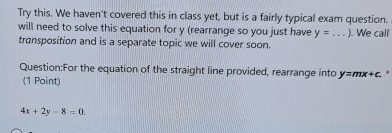 Try this. We haven't covered this in class yet, but is a fairly typical exam question. 
will need to solve this equation for y (rearrange so you just have y=... _ .We call 
transposition and is a separate topic we will cover soon. 
Question:For the equation of the straight line provided, rearrange into y=mx+c. * 
(1 Point)
4x+2y-8=0.