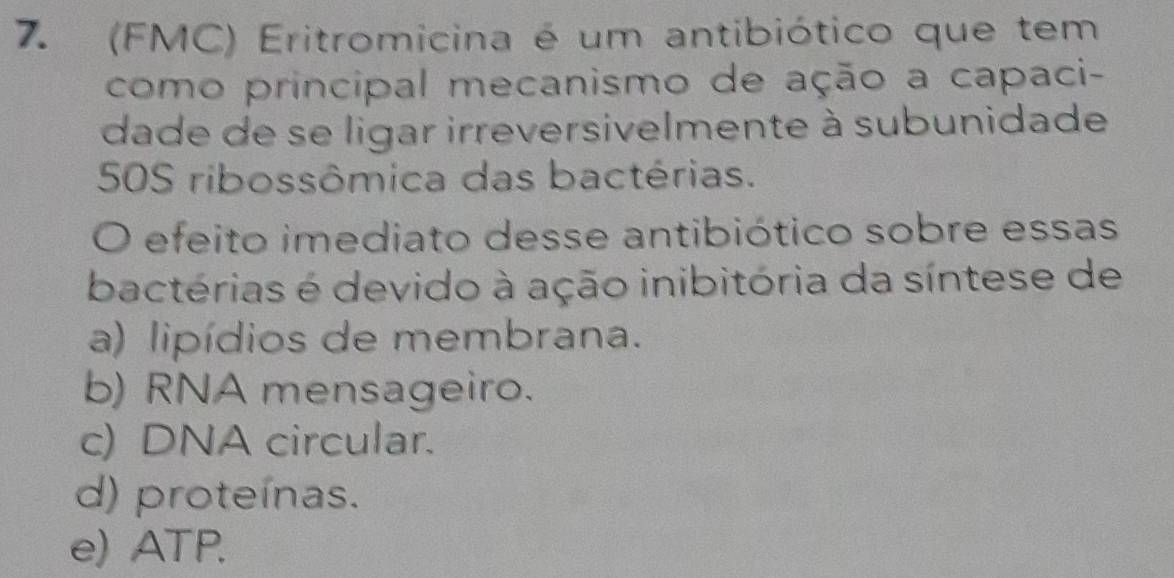 (FMC) Eritromicina é um antibiótico que tem
como principal mecanismo de ação a capaci-
dade de se ligar irreversivelmente à subunidade
50S ribossômica das bactérias.
O efeito imediato desse antibiótico sobre essas
bactérias é devido à ação inibitória da síntese de
a) lipídios de membrana.
b) RNA mensageiro.
c) DNA circular.
d) proteínas.
e) ATP.