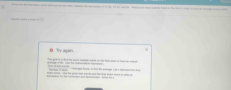 Going into the final exam, which will count as two tests, Isabella has test scores of 75, 80, 74, 61, and 94. What score does Isabella need on the final in order to have an average score of 80? 
Isabella needs a score of 77
Try again. 
The goal is to find the score Isabella needs on the final exam to have an overall 
average of 80. Use the mathematical expression, 
Sum of test scores Average Score, to find the average. Let x represent the final 
= 
Number of tests 
exam score. Use the given test scores and the final exam score to write an 
expression for the numerator and denominator. Solve for x.