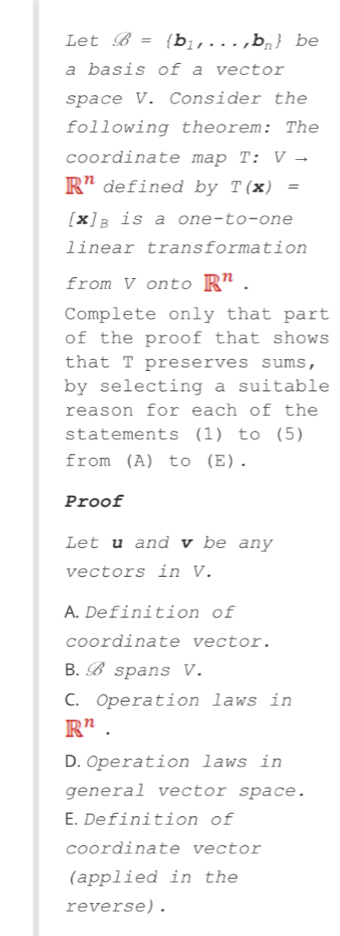 Let varnothing = b_1,...,b_n be
a basis of a vector
space V. Consider the
following theorem: The
coordinate map ? :Vto
R^n defined by T(x)=
[X] is a one-to-one
linear transformation
from V onto R^n. 
Complete only that part
of the proof that shows
that T preserves sums,
by selecting a suitable
reason for each of the
statements (1) to (5)
from (A) to (E).
Proof
Let u and v be any
vectors in V.
A.Definition of
coordinate vector.
B. B spans V.
C. Operation laws in
R^n.
D.Operation laws in
general vector space.
E.Definition of
coordinate vector
(applied in the
reverse) .