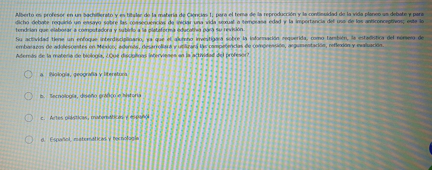 Alberto es profesor en un bachillerato y es titular de la materia de Ciencias I; para el tema de la reproducción y la continuidad de la vida planeo un debate y para
dicho debate requirió un ensayo sobre las consecuencias de iniciar una vida sexual a temprana edad y la importancia del uso de los anticonceptivos; este lo
tendrían que elaborar a computadora y subirlo a la plataforma educativa para su revisión.
Su actividad tiene un enfoque interdisciplinario, ya que el alumno investigará sobre la información requerida, como también, la estadística del número de
embarazos de adolescentes en México; además, desarrollará y utilizará las competencias de comprensión, argumentación, reflexión y evaluación.
Además de la materia de biología, ¿Qué disciplinas intervienen en la actividad del profesor?
a. Biología, geografía y literatura
b. Tecnología, diseño gráfico e historia
c. Artes plásticas, matemáticas y español
d. Español, matemáticas y tecnología