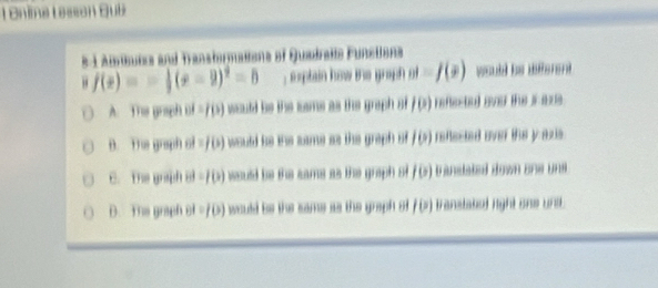 Onie Lesson Bub
e-1 Amuizs and Transtormations of Quadralte Funstions
" f(x)=- 1/2 (x-2)^2=5 plain how the graph m=f(x) would be different
A. The graph of =7(5) would be the same as the graph sf l(x) refected ovs the es.
B. The graph of =f(s) would be the same as the graph of l(o) refected over the yas .
C. The graph ol =1 1 i) would be the same as the graph s f(x) trandated down one uns
D. The graph 81=f(3) would be the same as the graph o f(x) transtakel right one uni .