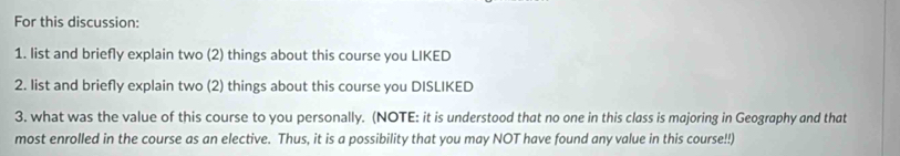 For this discussion: 
1. list and briefly explain two (2) things about this course you LIKED 
2. list and briefly explain two (2) things about this course you DISLIKED 
3. what was the value of this course to you personally. (NOTE: it is understood that no one in this class is majoring in Geography and that 
most enrolled in the course as an elective. Thus, it is a possibility that you may NOT have found any value in this course!!)