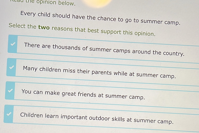 tead the opinion below.
Every child should have the chance to go to summer camp.
Select the two reasons that best support this opinion.
There are thousands of summer camps around the country.
Many children miss their parents while at summer camp.
You can make great friends at summer camp.
Children learn important outdoor skills at summer camp.