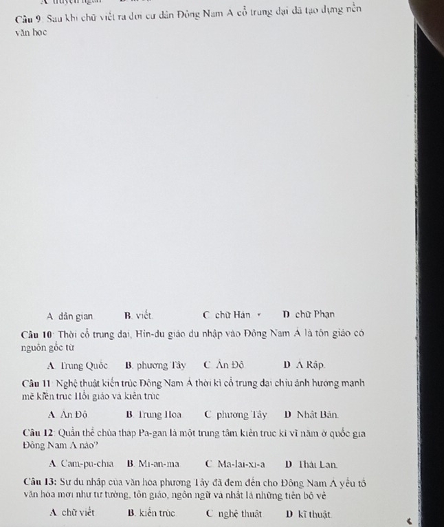 Sau khi chữ viết ra dơi cư dân Đông Nam A cổ trung đại đã tạo dựng nền
yǎn học
A dân gian B. viết. C chữ Hán D chữ Phạn
Câu 10: Thời cổ trung đại, Hin-du giáo du nhập vào Đông Nam Á là tôn giáo có
nguồn gỗc từ
A Trung Quốc B. phương Tây C Ân Độ D A Rập.
Câu 11: Nghệ thuật kiến trúc Đông Nam Á thời kì cổ trung dại chịu ảnh hướng mạnh
mề kiền trục Hỗi giáo và kiên trúc
A An Độ B. Trung Hoa C phương Tây D Nhật Bản.
Câu 12: Quần thể chùa thap Pa-gan là một trung tâm kiên trục ki vĩ năm ở quốc gia
Đông Nam A nảo'
A Cam-pu-chia B. Mi-an-ma C Ma-lai-xi-a D Thái Lan.
Câu 13: Sự du nhập của văn hóa phương Tây đã đem đến cho Đông Nam A yếu tổ
văn hóa mơi như tư tường, tôn giáo, ngôn ngữ và nhất là những tiên bộ về
A chữ viết B. kiển trúc C nghệ thuật D kĩ thuật