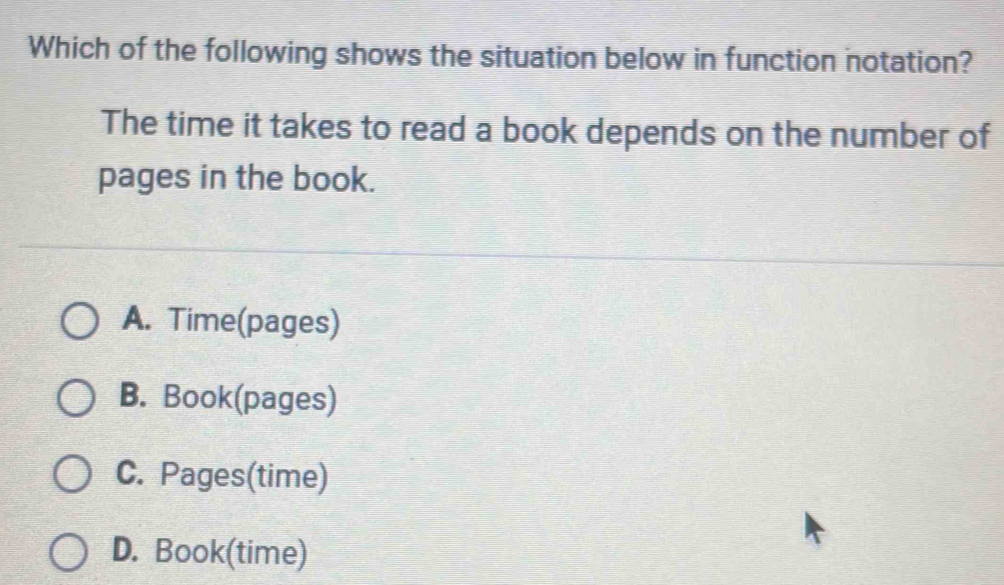 Which of the following shows the situation below in function notation?
The time it takes to read a book depends on the number of
pages in the book.
A. Time(pages)
B. Book(pages)
C. Pages(time)
D. Book(time)