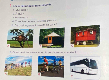 Lis le début du blog et réponds. 
1 Qui écrit ? 
2. A qui ? 
3. Pourquoi ? 
4. Combien de temps dure le séjour ? 
5. De quel logement insolite on parle ? 
B 
6. Comment les élèves vont-ils en classe découverte ?