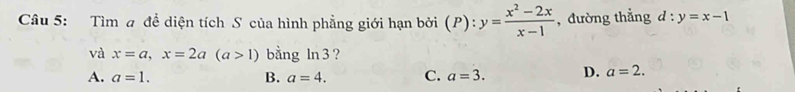 Tìm a để diện tích S của hình phẳng giới hạn bởi (P): y= (x^2-2x)/x-1  ,đường thẳng d:y=x-1
và x=a, x=2a(a>1) bằng ln 3 ?
A. a=1. B. a=4. C. a=3.
D. a=2.