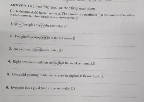 ActvITy 14 | Finding and correcting mistakes 
Circle the mistake(s) in each sentence. The number in parentheses ( ) is the number of mistakes 
in that sentence. Then write the sentences correctly. 
1. Much)people are visit)the zoo today. (2) 
_ 
2. Two giraffes eating leaf from the tall trees. (2) 
_ 
3. An elephant is drink some water. (1) 
_ 
4. Right now, some children arelaugh at the monkeys funny. (2) 
_ 
5. One child pointing to the sky because an airplane is fly overhead. (2) 
_ 
6. Everyone has a good time at the zoo today. (1) 
_