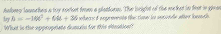 hubrey launches a toy rocket from a platform. The height of the rocket in fest is given 
by h=-16t^2+64t+26 where t represents the time in seconds after launch. 
What is the appropriate domain for this situation?