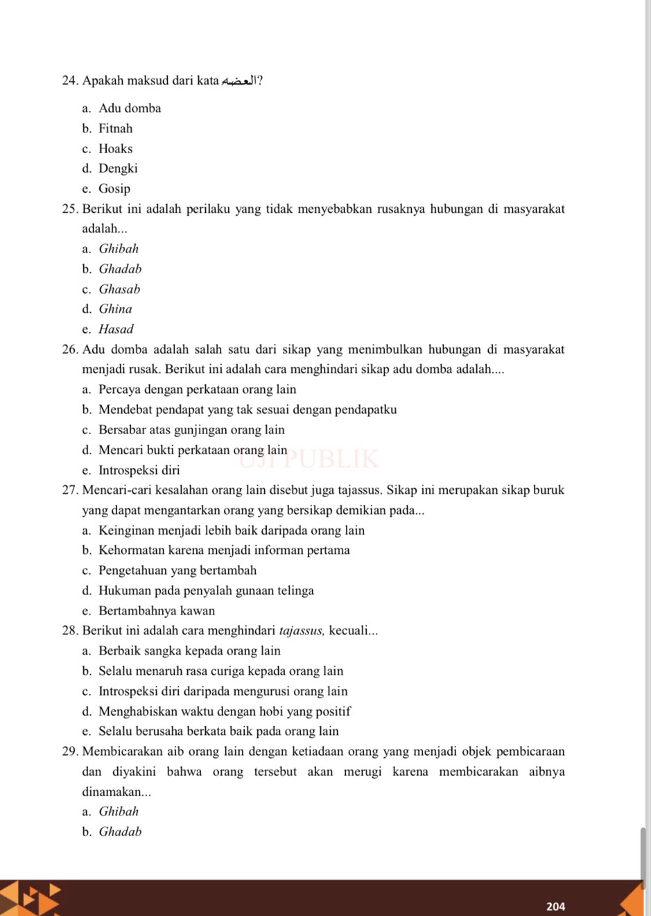 Apakah maksud dari kata A?
a. Adu domba
b. Fitnah
c. Hoaks
d. Dengki
e. Gosip
25. Berikut ini adalah perilaku yang tidak menyebabkan rusaknya hubungan di masyarakat
adalah...
a. Ghibah
b. Ghadab
c. Ghasab
d. Ghina
e. Hasad
26. Adu domba adalah salah satu dari sikap yang menimbulkan hubungan di masyarakat
menjadi rusak. Berikut ini adalah cara menghindari sikap adu domba adalah....
a. Percaya dengan perkataan orang lain
b. Mendebat pendapat yang tak sesuai dengan pendapatku
c. Bersabar atas gunjingan orang lain
d. Mencari bukti perkataan orang lain
a
e. Introspeksi diri
27. Mencari-cari kesalahan orang lain disebut juga tajassus. Sikap ini merupakan sikap buruk
yang dapat mengantarkan orang yang bersikap demikian pada...
a. Keinginan menjadi lebih baik daripada orang lain
b. Kehormatan karena menjadi informan pertama
c. Pengetahuan yang bertambah
d. Hukuman pada penyalah gunaan telinga
e. Bertambahnya kawan
28. Berikut ini adalah cara menghindari tajassus, kecuali...
a. Berbaik sangka kepada orang lain
b. Selalu menaruh rasa curiga kepada orang lain
c. Introspeksi diri daripada mengurusi orang lain
d. Menghabiskan waktu dengan hobi yang positif
e. Selalu berusaha berkata baik pada orang lain
29. Membicarakan aib orang lain dengan ketiadaan orang yang menjadi objek pembicaraan
dan diyakini bahwa orang tersebut akan merugi karena membicarakan aibnya
dinamakan...
a. Ghibah
b. Ghadab
204