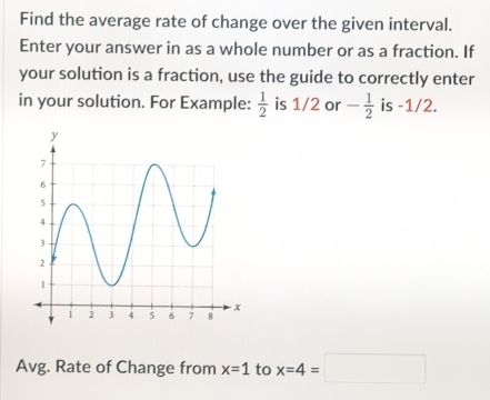 Find the average rate of change over the given interval. 
Enter your answer in as a whole number or as a fraction. If 
your solution is a fraction, use the guide to correctly enter 
in your solution. For Example:  1/2  is 1/2 or - 1/2  is -1/2. 
Avg. Rate of Change from x=1 to x=4=□