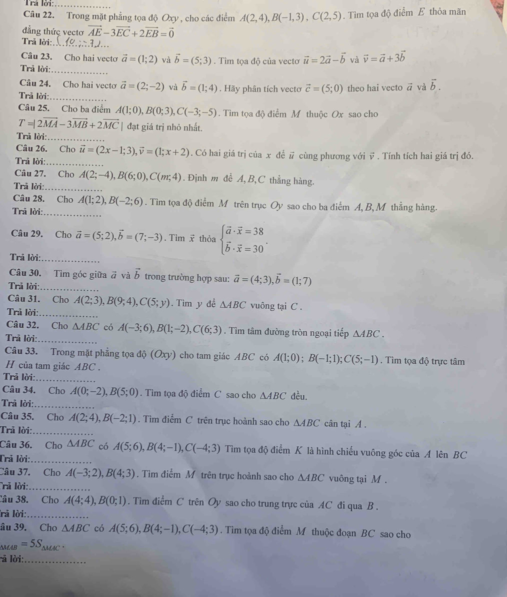 Trá lời:_
Câu 22. Trong mặt phẳng tọa độ Oxy , cho các điểm A(2,4),B(-1,3),C(2,5). Tìm tọa độ điểm E thỏa mãn
đẳng thức vectơ vector AE-3vector EC+2vector EB=vector 0
Trả lời:_
Câu 23. Cho hai vectơ vector a=(1;2) và vector b=(5;3). Tìm tọa độ của vectơ vector u=2vector a-vector b và vector v=vector a+3vector b
Trả lời:_
Câu 24. Cho hai vecto vector a=(2;-2) và vector b=(1;4). Hãy phân tích vectơ vector c=(5;0) theo hai vecto vector a và vector b.
Trả lời:_
Câu 25. Cho ba điểm A(1;0),B(0;3),C(-3;-5). Tìm tọa độ điểm M thuộc Ox sao cho
T=|2vector MA-3vector MB+2vector MC| đạt giá trị nhỏ nhất.
Trả lời:_
Câu 26. Cho vector u=(2x-1;3),vector v=(1;x+2). Có hai giá trị của x đề # cùng phương với vector v
Trả lời:_ . Tính tích hai giá trị đó.
Câu 27. Cho A(2;-4),B(6;0),C(m;4). Định m đề A, B,C thẳng hàng.
Trả lời:_
Câu 28. Cho A(1;2),B(-2;6). Tìm tọa độ điểm M trên trục Oy sao cho ba điểm A, B, M thẳng hàng.
Trả lời:_
Câu 29. Cho vector a=(5;2),vector b=(7;-3). Tìm x thỏa beginarrayl vector a· vector x=38 vector b· vector x=30endarray. .
Trả lời:_
Câu 30. Tìm góc giữa vector a và vector b trong trường hợp sau: vector a=(4;3),vector b=(1;7)
Trả lời:_
Câu 31. Cho A(2;3),B(9;4),C(5;y). Tìm y để △ ABC vuông tại C .
Trả lời:_
Câu 32. Cho △ ABC có A(-3;6),B(1;-2),C(6;3). Tìm tâm đường tròn ngoại tiếp △ ABC.
Trả lời:_
Câu 33. Trong mặt phẳng tọa độ (Oxy) cho tam giác ABC có A(1;0);B(-1;1);C(5;-1). Tìm tọa độ trực tâm
H của tam giác ABC .
Trả lời:_
Câu 34. Cho A(0;-2),B(5;0).  Tìm tọa độ điểm C sao cho △ ABC đều.
Trả lời:_
Câu 35. Cho A(2;4),B(-2;1). Tìm điểm C trên trục hoành sao cho △ ABC cân tại A .
Trả lời:_
Câu 36. Cho △ ABC có A(5;6),B(4;-1),C(-4;3) Tìm tọa độ điểm K là hình chiếu vuông góc của A lên BC
Trả lời:_
Câu 37. Cho A(-3;2),B(4;3). Tìm điểm M trên trục hoành sao cho △ ABC vuông tại M.
Trả lời:_
Câu 38. Cho A(4;4),B(0;1). Tìm điểm C trên Oy sao cho trung trực của AC đi qua B .
rả lời:_
âu 39. Cho △ ABC có A(5;6),B(4;-1),C(-4;3). Tìm tọa độ điểm M thuộc đoạn BC sao cho
∆MAB =5S_△ MAC.
l lời:_