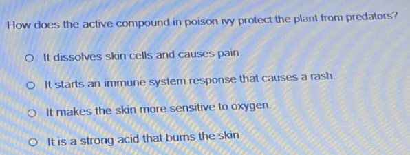 How does the active compound in poison ivy protect the plant from predators?
It dissolves skin cells and causes pain.
It starts an immune system response that causes a rash.
It makes the skin more sensitive to oxygen.
It is a strong acid that burns the skin.