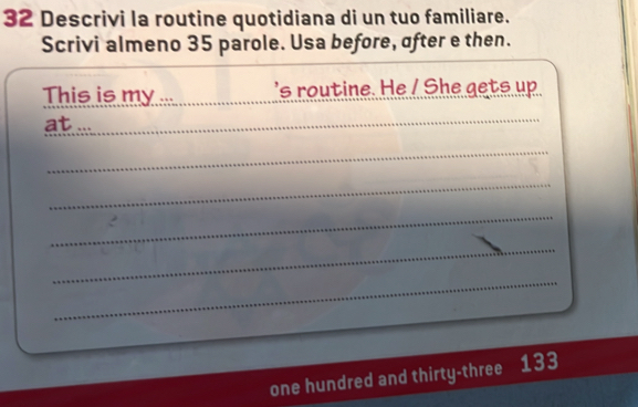 Descrivi la routine quotidiana di un tuo familiare. 
Scrivi almeno 35 parole. Usa before, ofter e then. 
This is my ... __'s routine. He / She gets up 
at ..._ 
_ 
_ 
_ 
_ 
_ 
one hundred and thirty-three 133