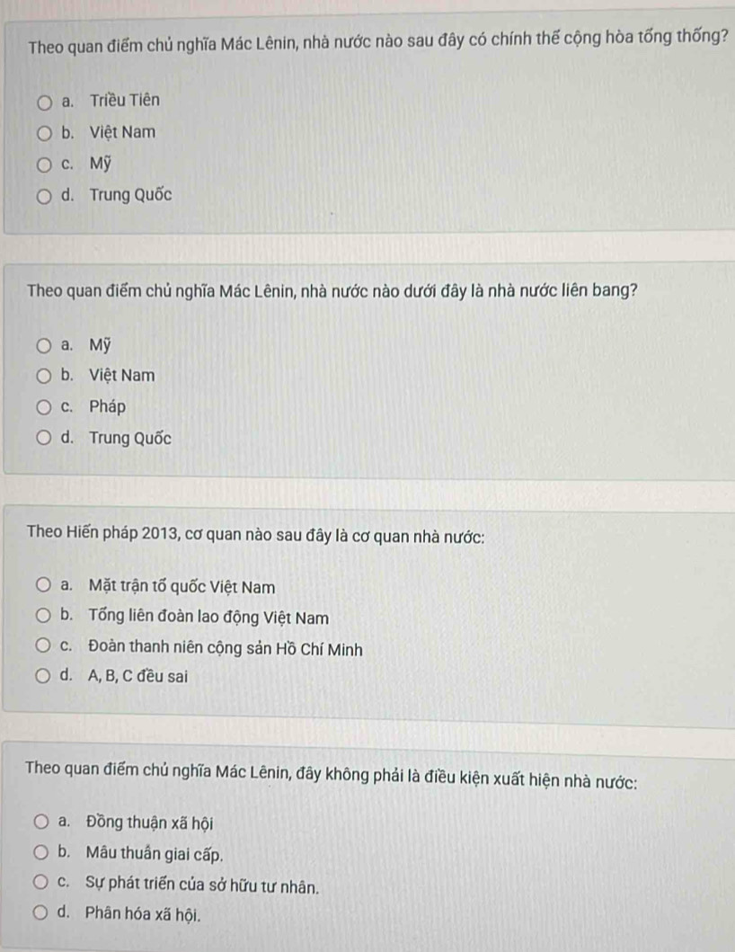 Theo quan điểm chủ nghĩa Mác Lênin, nhà nước nào sau đây có chính thế cộng hòa tổng thống?
a. Triều Tiên
b. Việt Nam
c. Mỹ
d. Trung Quốc
Theo quan điểm chủ nghĩa Mác Lênin, nhà nước nào dưới đây là nhà nước liên bang?
a. Mỹ
b. Việt Nam
c. Pháp
d. Trung Quốc
Theo Hiến pháp 2013, cơ quan nào sau đây là cơ quan nhà nước:
a. Mặt trận tố quốc Việt Nam
b. Tổng liên đoàn lao động Việt Nam
c. Đoàn thanh niên cộng sản Hồ Chí Minh
d. A, B, C đều sai
Theo quan điểm chủ nghĩa Mác Lênin, đây không phải là điều kiện xuất hiện nhà nước:
a. Đồng thuận xã hội
b. Mâu thuần giai cấp.
c. Sự phát triển của sở hữu tư nhân.
d. Phân hóa xã hội.