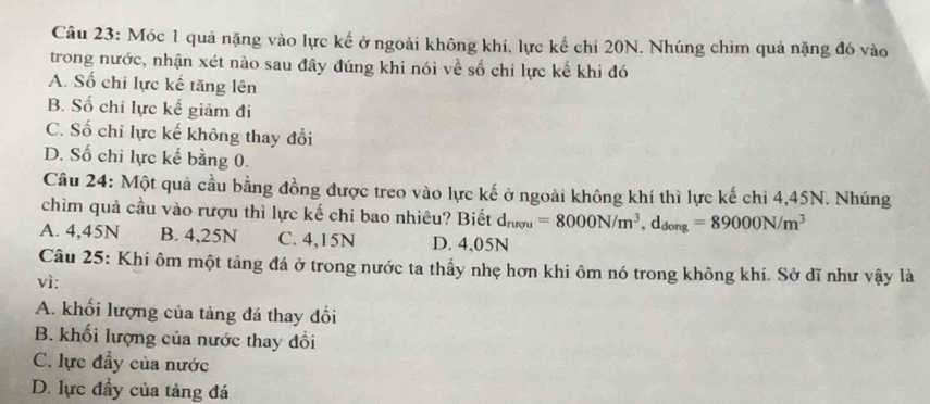 Móc 1 quả nặng vào lực kế ở ngoài không khí, lực kế chỉ 20N. Nhúng chìm quả nặng đó vào
trong nước, nhận xét nào sau đây đúng khi nói về số chỉ lực kế khi đó
A. Số chỉ lực kế tăng lên
B. Số chi lực kế giảm đi
C. Số chỉ lực kế không thay đổi
D. Số chi lực kế bằng 0.
Câu 24: Một quả cầu bằng đồng được treo vào lực kế ở ngoài không khí thì lực kế chi 4,45N. Nhúng
chìm quả cầu vào rượu thì lực kế chi bao nhiêu? Biết d_nrpu=8000N/m^3, d_dong=89000N/m^3
A. 4,45N B. 4,25N C. 4,15N D. 4,05N
Câu 25: Khi ôm một tảng đá ở trong nước ta thấy nhẹ hơn khi ôm nó trong không khí. Sở dĩ như vậy là
vì:
A. khối lượng của tảng đá thay đổi
B. khối lượng của nước thay đổi
C. lực đầy của nước
D. lực đầy của tảng đá