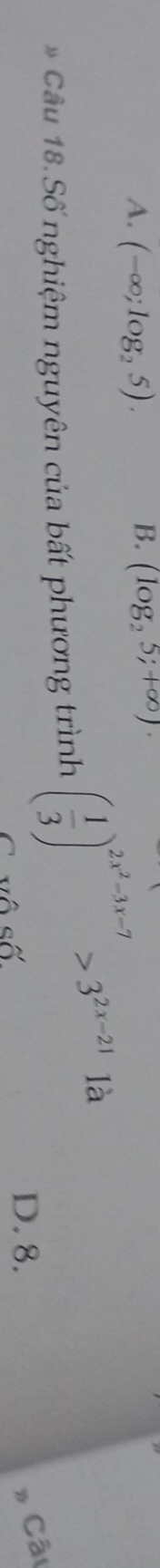 A. (-∈fty ;log _25). (log _25;+∈fty )·
* Câu 18. Số nghiệm nguyên của bất phương trình ( 1/3 )^2x^2-3x-7>3^(2x-21) là
C vô số
D. 8.
# Cât