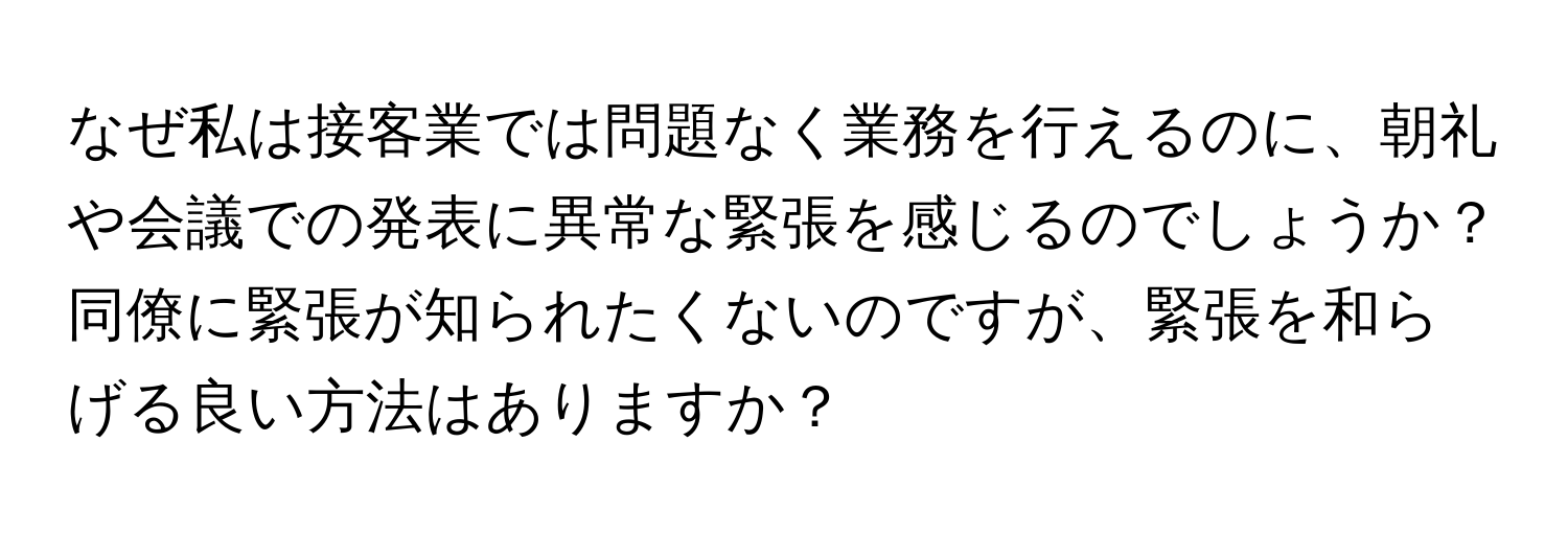 なぜ私は接客業では問題なく業務を行えるのに、朝礼や会議での発表に異常な緊張を感じるのでしょうか？同僚に緊張が知られたくないのですが、緊張を和らげる良い方法はありますか？