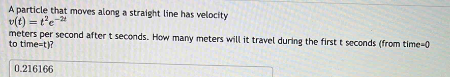 A particle that moves along a straight line has velocity
v(t)=t^2e^(-2t)
meters per second after t seconds. How many meters will it travel during the first t seconds (from time =0
to time=t)?
0.216166