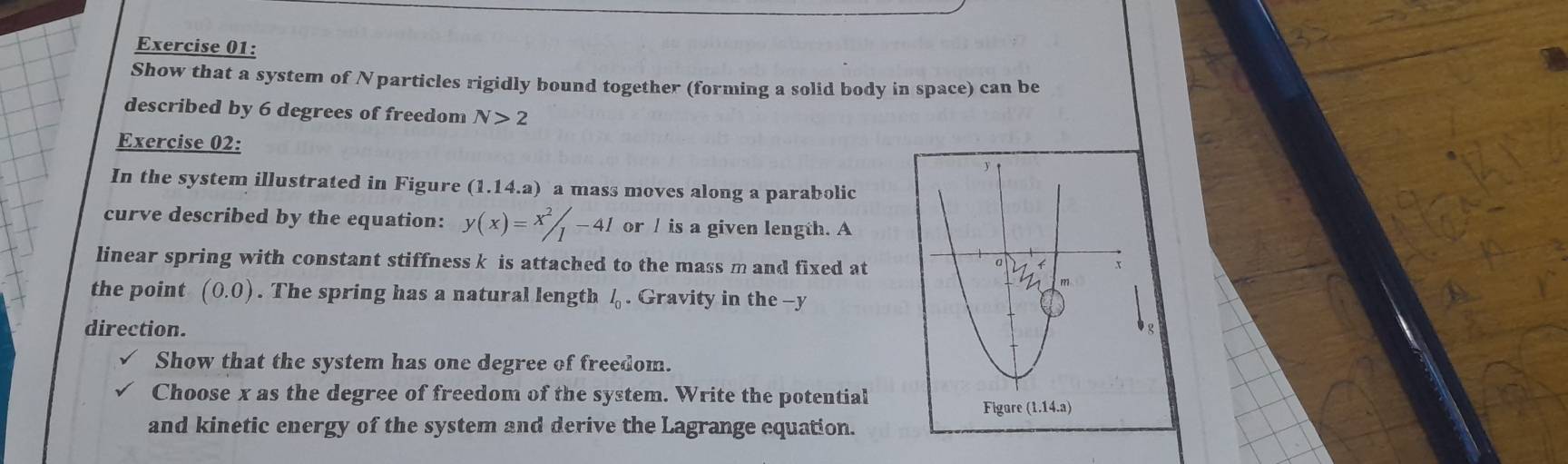 Show that a system of Nparticles rigidly bound together (forming a solid body in space) can be 
described by 6 degrees of freedom N>2
Exercise 02: 
In the system illustrated in Figure (1.14. a) a mass moves along a parabolic 
curve described by the equation: y(x)=x^2/_1-41 or / is a given length. A 
linear spring with constant stiffness k is attached to the mass m and fixed at 
the point (0.0). The spring has a natural length l_0. Gravity in the - y
direction. 
Show that the system has one degree of freedom. 
Choose x as the degree of freedom of the system. Write the potential 
and kinetic energy of the system and derive the Lagrange equation.