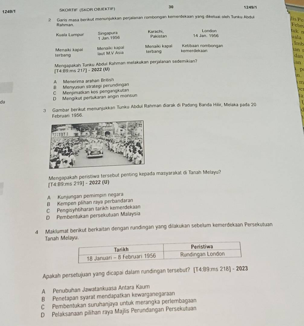 1249/1 SKORTIF (SKOR OBJEKTIF) 30 1249/1
2 Garis masa berikut menunjukkan perjalanan rombongan kemerdekaan yang diketuai oleh Tunku Abdul
lis 
Rahman.
Febr
London tuk n
Kuala Lumpur Singapura Karachi, Pakistan 14 Jan. 1956
1 Jan.1956 uala
Menaiki kapai Menaiki kapal Menaiki kapal Ketibaan rombongan
Imb
terbang laut M.V Asia terbang kemerdekaan
an r
dan
Mengapakah Tunku Abdui Rahman melakukan perjalanan sedemikian?
tan
[T4:B9:ms 217] - 2022 (U)  p
in .
A Menerima arahan British
B Menyusun strategi perundingan
C Menjimatkan kos pengangkutan im
per
da D Mengikut pertukaran angin monsun
ta
3 Gambar berikut menunjukkan Tunku Abdul Rahman diarak di Padang Banda Hilir, Melaka pada 20 I
id
Februari 1956.
a
Mengapakah peristiwa tersebut penting kepada masyarakat di Tanah Melayu?
[T4:B9:ms 219] - 2022 (U)
A Kunjungan pemimpin negara
B Kempen plihan raya perbandaran
C Pengisyhtiharan tarikh kemerdekaan
D Pembentukan persekutuan Malaysia
4 Maklumat berikut berkaitan dengan rundingan yang dilakukan sebelum kemerdekaan Persekutuan
Tanah Melayu.
Apakah persetujuan yang dicapai dalam rundingan tersebut? [T4:B9 :ms 218] - 2023
A Penubuhan Jawatankuasa Antara Kaum
B Penetapan syarat mendapatkan kewarganegaraan
C Pembentukan suruhanjaya untuk merangka perlembagaan
D Pelaksanaan pilihan raya Majlis Perundangan Persekutuan