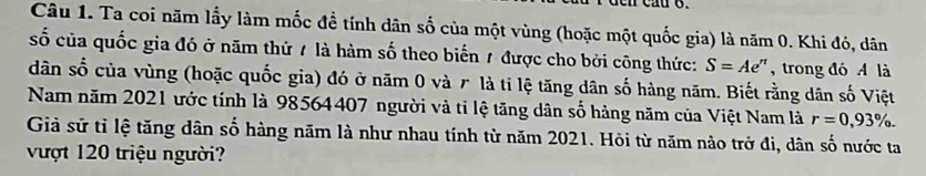 Ta coi năm lấy làm mốc đề tính dân số của một vùng (hoặc một quốc gia) là năm 0. Khi đó, dân 
số của quốc gia đó ở năm thứ 7 là hàm số theo biến 1 được cho bởi công thức: S=Ae^n ,trong đó A là 
dân số của vùng (hoặc quốc gia) đó ở năm 0 và r là tỉ lệ tăng dân số hàng năm. Biết rằng dân số Việt 
Nam năm 2021 ước tính là 98564407 người và tỉ lệ tăng dân số hàng năm của Việt Nam là r=0,93%. 
Giả sử tỉ lệ tăng dân số hàng năm là như nhau tính từ năm 2021. Hỏi từ năm nào trở đi, dân số nước ta 
vượt 120 triệu người?