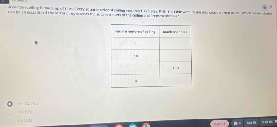 A certain ceiling is made up of tiles. Every square meter of ceiling requires 10.75 tiles. Fill in the table with the missing values on your paper. Which answer choice
can be an equation if the letter ø represents the square meters of the ceiling and t represents tiles?
t=10.75a
t=10a
t=9.3a
Sign out Sep 30 3:23 US