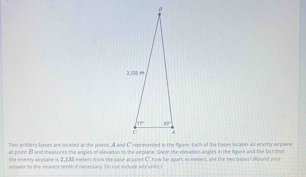 at point B and measures the angles of elevation to the airplane. Given the elevation angles in the figure and the fact that
the enemy airplane is 2,135 meters from the base at point C, how far apart, in meters, are the two bases? (Round your
answer to the nearest tenth if necessary. Do not include any units.)