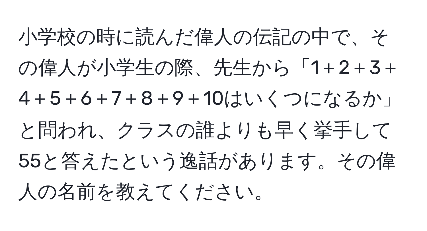 小学校の時に読んだ偉人の伝記の中で、その偉人が小学生の際、先生から「1＋2＋3＋4＋5＋6＋7＋8＋9＋10はいくつになるか」と問われ、クラスの誰よりも早く挙手して55と答えたという逸話があります。その偉人の名前を教えてください。