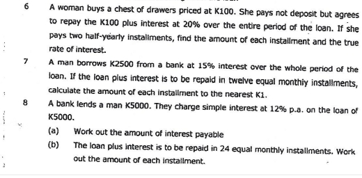 A woman buys a chest of drawers priced at K100. She pays not deposit but agrees 
to repay the K100 plus interest at 20% over the entire period of the loan. If she 
pays two half-yearly instaliments, find the amount of each installment and the true 
rate of interest. 
7 A man borrows K2500 from a bank at 15% interest over the whole period of the 
loan. If the loan plus interest is to be repaid in twelve equal monthiy installments, 
calculate the amount of each installment to the nearest K1. 
8 A bank lends a man K5000. They charge simple interest at 12% p.a. on the loan of
K5000. 
(a) Work out the amount of interest payable 
(b) The loan plus interest is to be repaid in 24 equal monthly installments. Work 
out the amount of each installment.