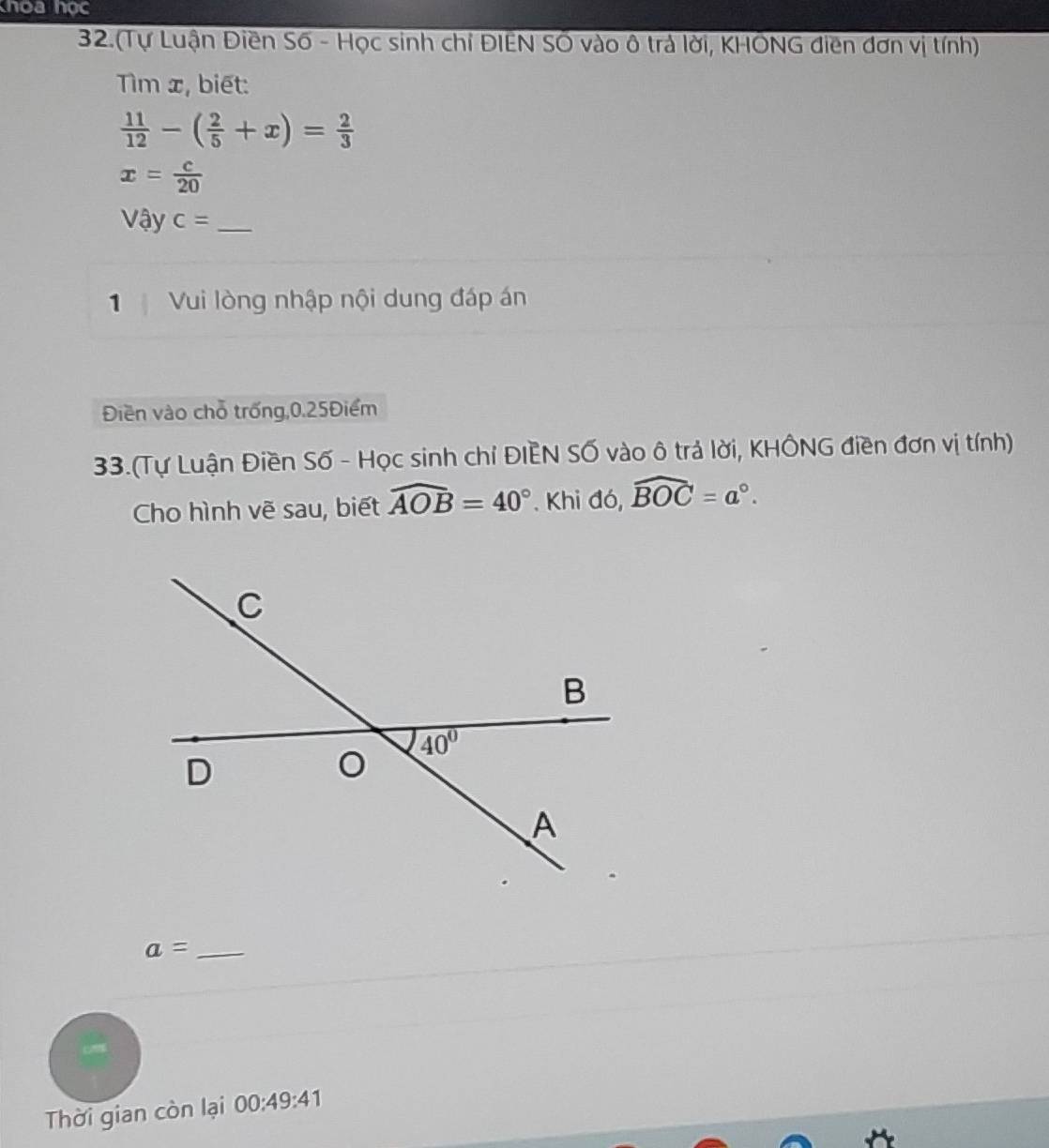 thoa học
32.(Tự Luận Điền Số - Học sinh chỉ ĐIEN SÔ vào ô trả lời, KHÔNG điền đơn vị tính)
Tìm x, biết:
 11/12 -( 2/5 +x)= 2/3 
x= c/20 
Vậy c= _
1 Vui lòng nhập nội dung đáp án
Điền vào chỗ trống,0.25Điểm
33.(Tự Luận Điền Số - Học sinh chỉ ĐIEN Số vào ô trả lời, KHÔNG điền đơn vị tính)
Cho hình vẽ sau, biết widehat AOB=40°. Khi đó, widehat BOC=a°.
_ a=
Thời gian còn lại 00:49:41