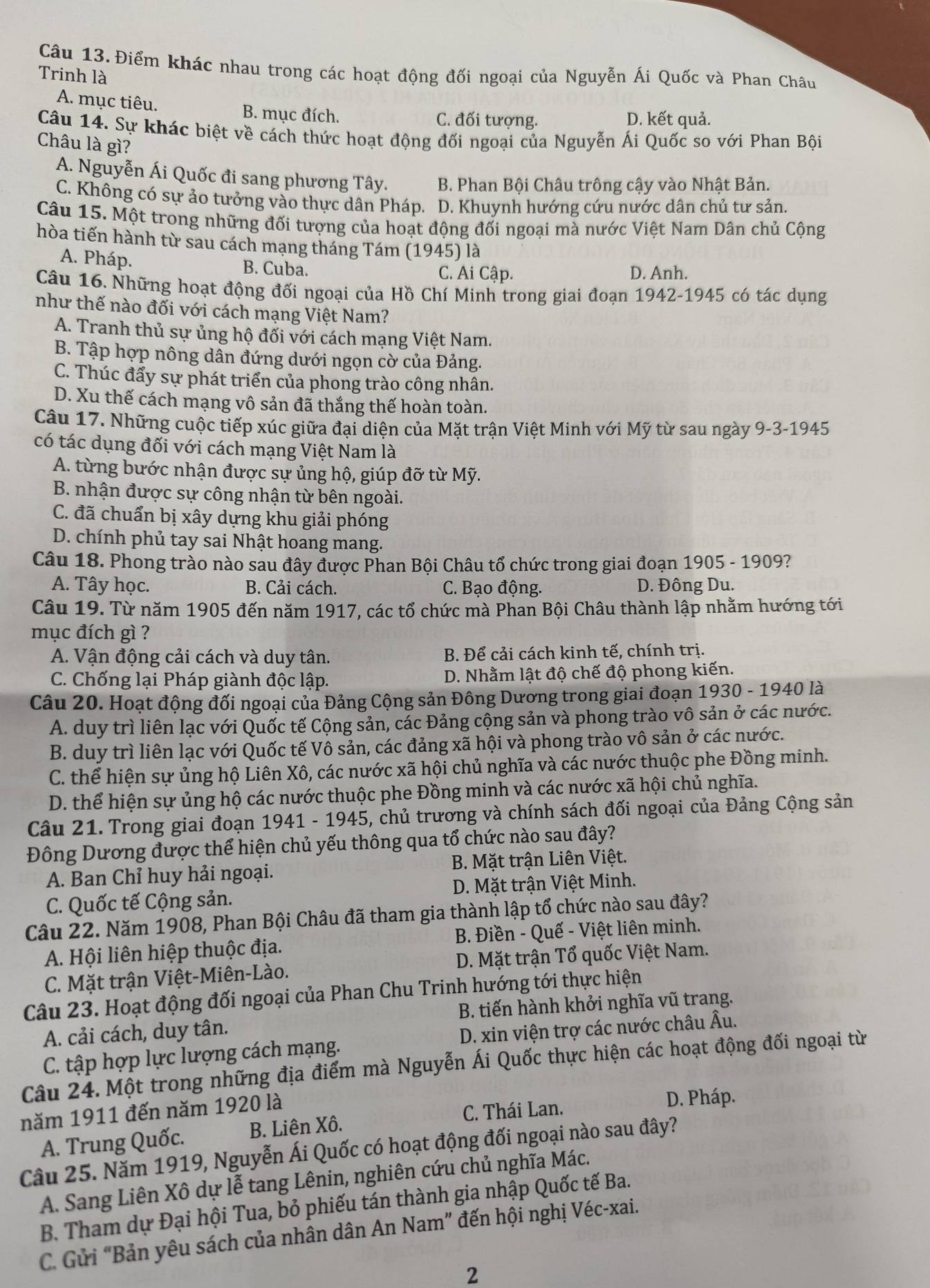 Điểm khác nhau trong các hoạt động đối ngoại của Nguyễn Ái Quốc và Phan Châu
Trinh là
A. mục tiêu. B. mục đích. C. đối tượng.
D. kết quả.
Câu 14. Sự khác biệt về cách thức hoạt động đối ngoại của Nguyễn Ái Quốc so với Phan Bội
Châu là gì?
A. Nguyễn Ái Quốc đi sang phương Tây. B. Phan Bội Châu trông cậy vào Nhật Bản.
C. Không có sự ảo tưởng vào thực dân Pháp. D. Khuynh hướng cứu nước dân chủ tư sản.
Câu 15. Một trong những đối tượng của hoạt động đối ngoại mà nước Việt Nam Dân chủ Cộng
hòa tiến hành từ sau cách mạng tháng Tám (1945) là
A. Pháp. B. Cuba. C. Ai Cập. D. Anh.
Câu 16. Những hoạt động đối ngoại của Hồ Chí Minh trong giai đoạn 1942-1945 có tác dụng
như thế nào đối với cách mạng Việt Nam?
A. Tranh thủ sự ủng hộ đối với cách mạng Việt Nam.
B. Tập hợp nông dân đứng dưới ngọn cờ của Đảng.
C. Thúc đẩy sự phát triển của phong trào công nhân.
D. Xu thế cách mạng vô sản đã thắng thế hoàn toàn.
Câu 17. Những cuộc tiếp xúc giữa đại diện của Mặt trận Việt Minh với Mỹ từ sau ngày 9-3-1945
có tác dụng đối với cách mạng Việt Nam là
A. từng bước nhận được sự ủng hộ, giúp đỡ từ Mỹ.
B. nhận được sự công nhận từ bên ngoài.
C. đã chuẩn bị xây dựng khu giải phóng
D. chính phủ tay sai Nhật hoang mang.
Câu 18. Phong trào nào sau đây được Phan Bội Châu tổ chức trong giai đoạn 1905 - 1909?
A. Tây học. B. Cải cách. C. Bạo động. D. Đông Du.
Câu 19. Từ năm 1905 đến năm 1917, các tổ chức mà Phan Bội Châu thành lập nhằm hướng tới
mục đích gì ?
A. Vận động cải cách và duy tân. B. Để cải cách kinh tế, chính trị.
C. Chống lại Pháp giành độc lập. D. Nhằm lật độ chế độ phong kiến.
Câu 20. Hoạt động đối ngoại của Đảng Cộng sản Đông Dường trong giai đoạn 1930 - 1940 là
A. duy trì liên lạc với Quốc tế Cộng sản, các Đảng cộng sản và phong trào vô sản ở các nước.
B. duy trì liên lạc với Quốc tế Vô sản, các đảng xã hội và phong trào vô sản ở các nước.
C. thể hiện sự ủng hộ Liên Xô, các nước xã hội chủ nghĩa và các nước thuộc phe Đồng minh.
D. thể hiện sự ủng hộ các nước thuộc phe Đồng minh và các nước xã hội chủ nghĩa.
Câu 21. Trong giai đoạn 1941 - 1945, chủ trương và chính sách đối ngoại của Đảng Cộng sản
Đông Dương được thể hiện chủ yếu thông qua tổ chức nào sau đây?
A. Ban Chỉ huy hải ngoại.  B. Mặt trận Liên Việt.
C. Quốc tế Cộng sản.  D. Mặt trận Việt Minh.
Câu 22. Năm 1908, Phan Bội Châu đã tham gia thành lập tổ chức nào sau đây?
A. Hội liên hiệp thuộc địa.  B. Điền - Quế - Việt liên minh.
C. Mặt trận Việt-Miên-Lào. D. Mặt trận Tổ quốc Việt Nam.
Câu 23. Hoạt động đối ngoại của Phan Chu Trinh hướng tới thực hiện
A. cải cách, duy tân. B. tiến hành khởi nghĩa vũ trang.
C. tập hợp lực lượng cách mạng.  D. xin viện trợ các nước châu Âu.
Câu 24. Một trong những địa điểm mà Nguyễn Ái Quốc thực hiện các hoạt động đối ngoại từ
năm 1911 đến năm 1920 là
C. Thái Lan.
D. Pháp.
A. Trung Quốc. B. Liên Xô.
Câu 25. Năm 1919, Nguyễn Ái Quốc có hoạt động đối ngoại nào sau đây?
A. Sang Liên Xô dự lễ tang Lênin, nghiên cứu chủ nghĩa Mác.
B. Tham dự Đại hội Tua, bỏ phiếu tán thành gia nhập Quốc tế Ba.
C. Gửi “Bản yêu sách của nhân dân An Nam” đến hội nghị Véc-xai.
2