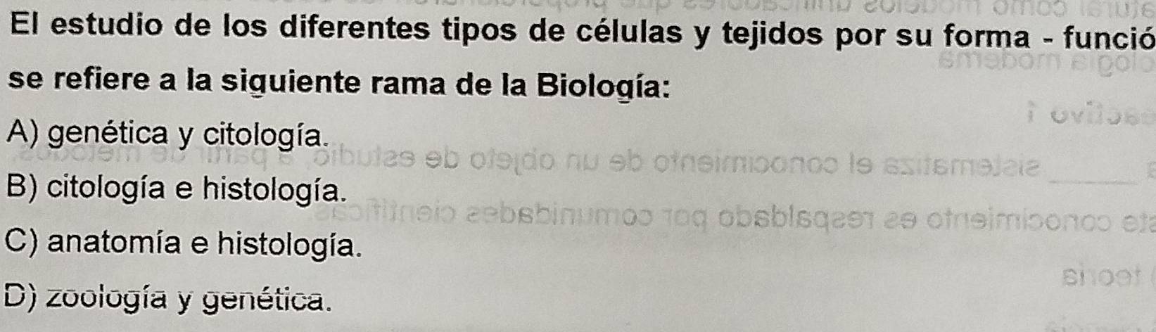 El estudio de los diferentes tipos de células y tejidos por su forma - funció
se refiere a la siguiente rama de la Biología:
A) genética y citología.
B) citología e histología.
C) anatomía e histología.
D) zoología y genética.