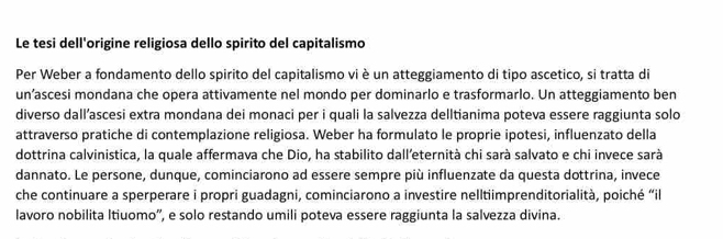 Le tesi dell'origine religiosa dello spirito del capitalismo 
Per Weber a fondamento dello spirito del capitalismo vi è un atteggiamento di tipo ascetico, si tratta di 
un’ascesi mondana che opera attivamente nel mondo per dominarlo e trasformarlo. Un atteggiamento ben 
diverso dall’ascesi extra mondana dei monaci per i quali la salvezza delltianima poteva essere raggiunta solo 
attraverso pratiche di contemplazione religiosa. Weber ha formulato le proprie ipotesi, influenzato della 
dottrina calvinistica, la quale affermava che Dio, ha stabilito dall’eternità chi sarà salvato e chi invece sarà 
dannato. Le persone, dunque, cominciarono ad essere sempre più influenzate da questa dottrina, invece 
che continuare a sperperare i propri guadagni, cominciarono a investire nelltiimprenditorialità, poiché “il 
lavoro nobilita Itiuomo'', e solo restando umili poteva essere raggiunta la salvezza divina.