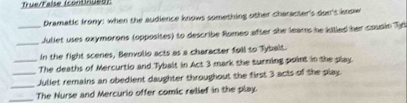 True/False (continued) 
Dramatic Irony: when the audience knows something other character's don't know 
_ 
_ Juliet uses oxymorons (opposites) to describe Romeo after she leams he killed her cousin Td 
In the fight scenes, Benvolio acts as a character foll to Tybalt. 
_The deaths of Mercurtio and Tybalt in Act 3 mark the turning point in the play. 
_ 
_Jullet remains an obedient daughter throughout the first 3 acts of the play. 
_The Nurse and Mercurio offer comic relief in the play.