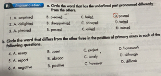 Pronunciation a. Circle the word that has the underlined part pronounced differently
from the others.
1. A. surprised B. pleased C. fonled. D passed
2. A. delighted B. disoppointed C. onnoyed D. hested
3. A. pleased B. possed C. osked D. missed
b. Circle the word that differs from the other three in the position of primary stress in each of the
following questions.
4. A. essay B. upset C. project D. homework
5. A. report B. abroad C. lonely D. although
6. A. negative B. positive C. however D. difficul