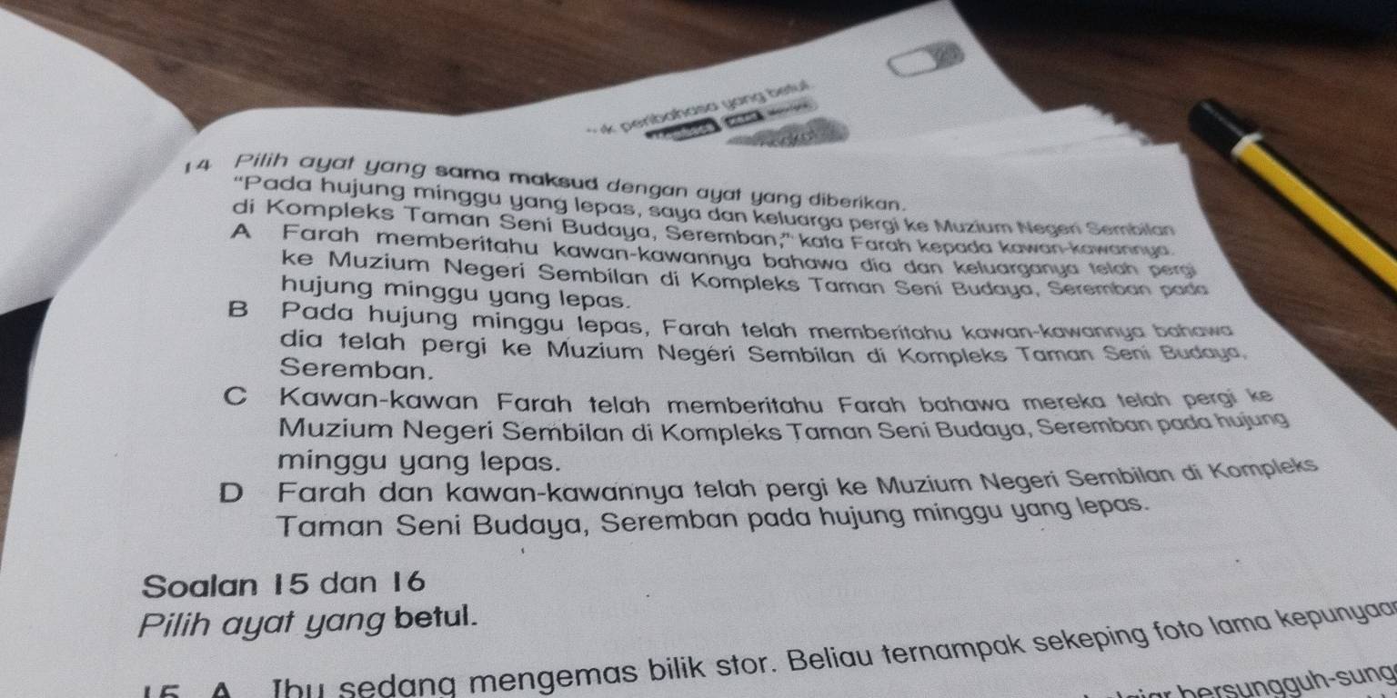 peribahasa yong betul 

14 Pilih ayat yang sama maksud dengan ayat yang diberikan.
“Pada hujung minggu yang lepas, saya dan keluarga pergi ke Muzium Neden Sembilan
di Kompleks Taman Seni Budaya, Seremban,' kata Farah kepada kawan-kawannya
A Farah memberitahu kawan-kawannya bahawa dia dan keluarganya telah pergi
ke Muzium Negeri Sembilan di Kompleks Taman Sení Budaya, Seremban pada
hujung minggu yang lepas.
B Pada hujung minggu lepas, Farah telah memberitahu kawan-kawannya bahawa
dia telah pergi ke Muzium Negéri Sembilan di Kompleks Taman Seni Budaya,
Seremban.
C Kawan-kawan Farah telah memberitahu Farah bahawa mereka telah pergi ke
Muzium Negeri Sembilan di Kompleks Taman Seni Budaya, Seremban pada hujung
minggu yang lepas.
D Farah dan kawan-kawannya telah pergi ke Muzium Negeri Sembilan di Kompleks
Taman Seni Budaya, Seremban pada hujung minggu yang lepas.
Soalan 15 dan 16
Pilih ayat yang betul.
E A Ibu sedana mengemas bilik stor. Beliau ternampak sekeping foto lama kepunya
ür bersungg uh-sung