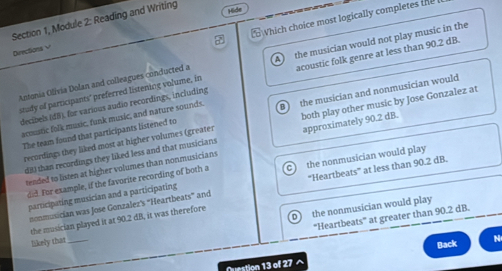 Section 1, Module 2: Reading and Writing
Hide
Which choice most logically completes the 
Directions√
study of participants" preferred listening volume, in A the musician would not play music in the
decibels (dB), for various audio recordings, including acoustic folk genre at less than 90.2 dB.
Antonia Olivia Dolan and colleagues conducted a
The team found that participants listened to B the musician and nonmusician would
acoustic folk music, funk music, and nature sounds.
recordings they liked most at higher volumes (greater both play other music by Jose Gonzalez at
dB) than recordings they liked less and that musicians approximately 90.2 dB.
tended to listen at higher volumes than nonmusicians
participating musician and a participating a the nonmusician would play
did. For example, if the favorite recording of both a
nonmusician was Jose Gonzalez’s “Heartbeats” and “Heartbeats” at less than 90.2 dB.
D the nonmusician would play
“Heartbeats” at greater than 90.2 dB.
the musician played it at 90.2 dB, it was therefore
likely that_
Nuestion 13 of 27 Back N