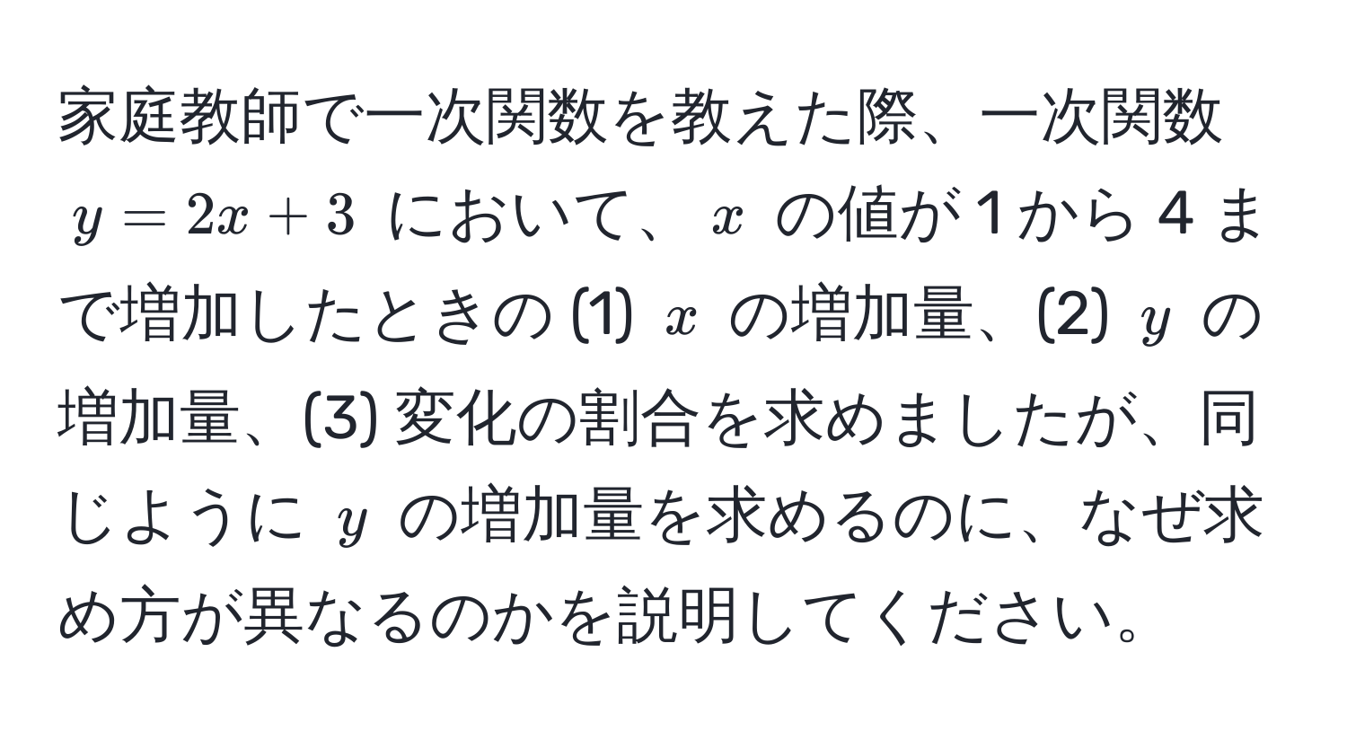 家庭教師で一次関数を教えた際、一次関数 $y = 2x + 3$ において、$x$ の値が 1 から 4 まで増加したときの (1) $x$ の増加量、(2) $y$ の増加量、(3) 変化の割合を求めましたが、同じように $y$ の増加量を求めるのに、なぜ求め方が異なるのかを説明してください。