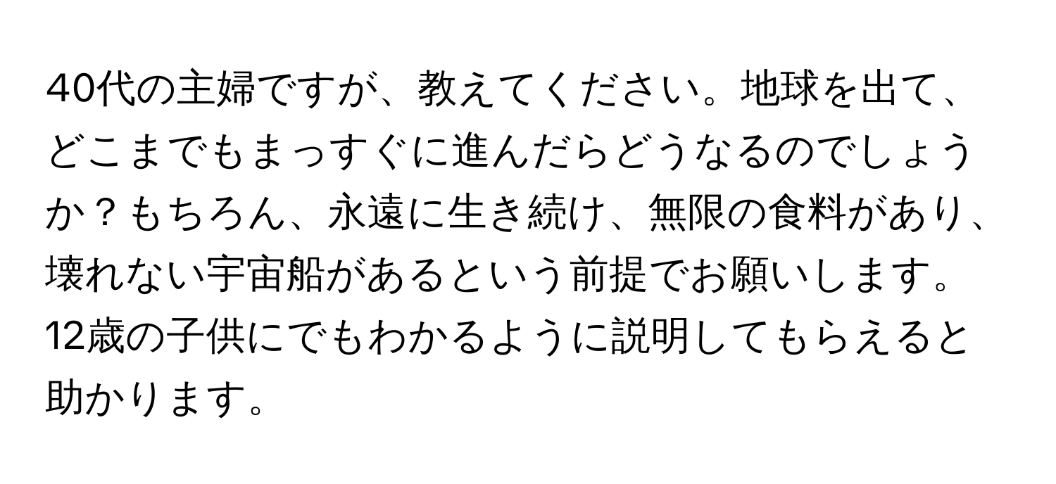 40代の主婦ですが、教えてください。地球を出て、どこまでもまっすぐに進んだらどうなるのでしょうか？もちろん、永遠に生き続け、無限の食料があり、壊れない宇宙船があるという前提でお願いします。12歳の子供にでもわかるように説明してもらえると助かります。