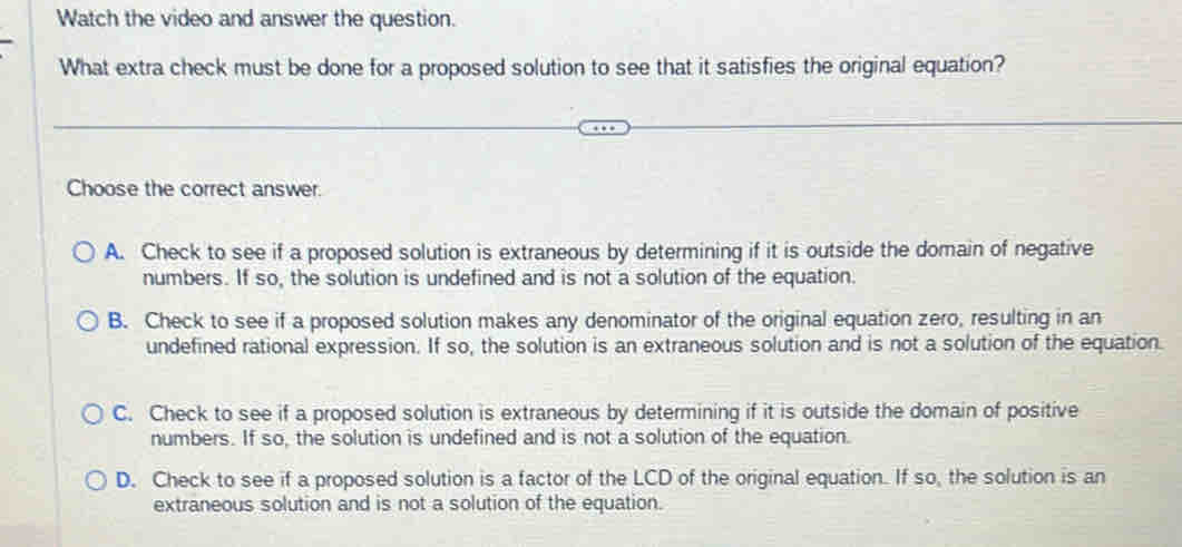 Watch the video and answer the question.
What extra check must be done for a proposed solution to see that it satisfies the original equation?
Choose the correct answer.
A. Check to see if a proposed solution is extraneous by determining if it is outside the domain of negative
numbers. If so, the solution is undefined and is not a solution of the equation.
B. Check to see if a proposed solution makes any denominator of the original equation zero, resulting in an
undefined rational expression. If so, the solution is an extraneous solution and is not a solution of the equation.
C. Check to see if a proposed solution is extraneous by determining if it is outside the domain of positive
numbers. If so, the solution is undefined and is not a solution of the equation.
D. Check to see if a proposed solution is a factor of the LCD of the original equation. If so, the solution is an
extraneous solution and is not a solution of the equation.